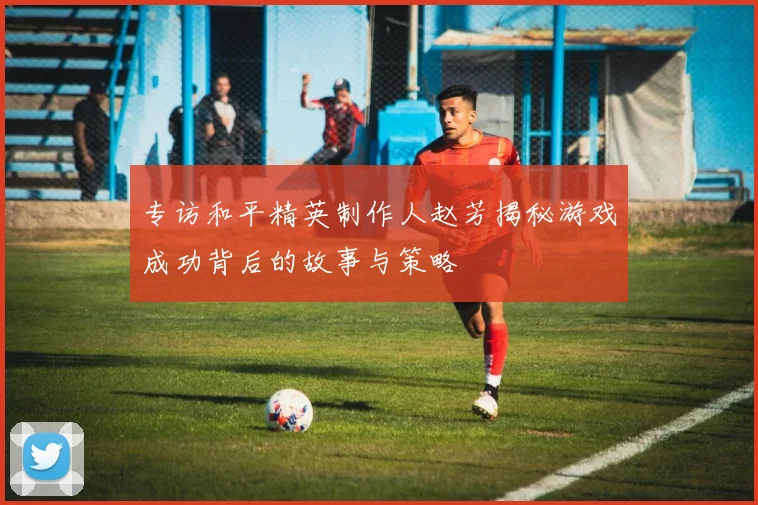 专访和平精英制作人赵芳揭秘游戏成功背后的故事与策略