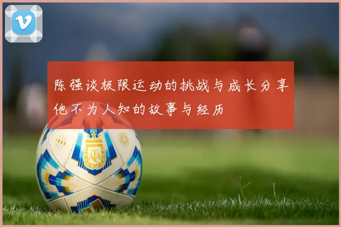陈强谈极限运动的挑战与成长分享他不为人知的故事与经历