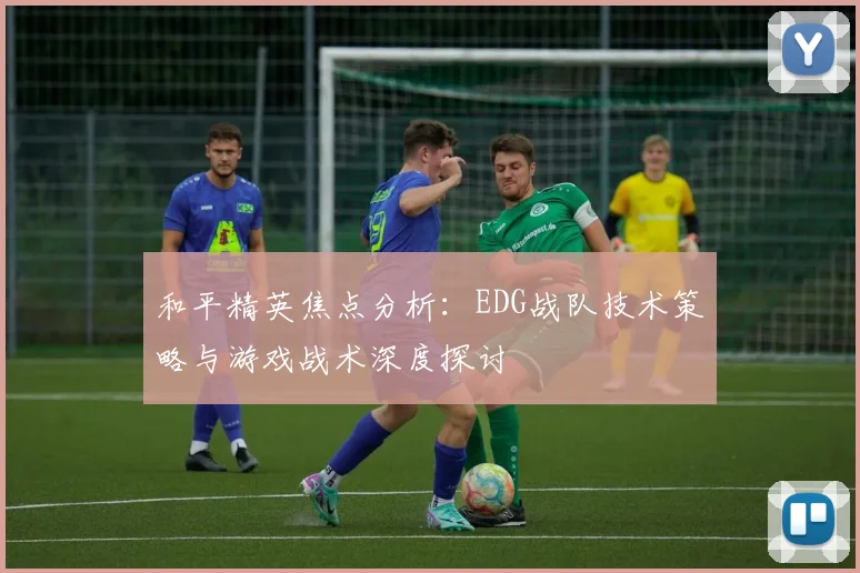 和平精英焦点分析：EDG战队技术策略与游戏战术深度探讨