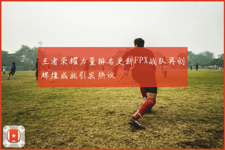 王者荣耀力量排名更新FPX战队再创辉煌成就引发热议