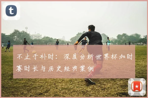 不止于补时：深度分析世界杯加时赛时长与历史经典案例