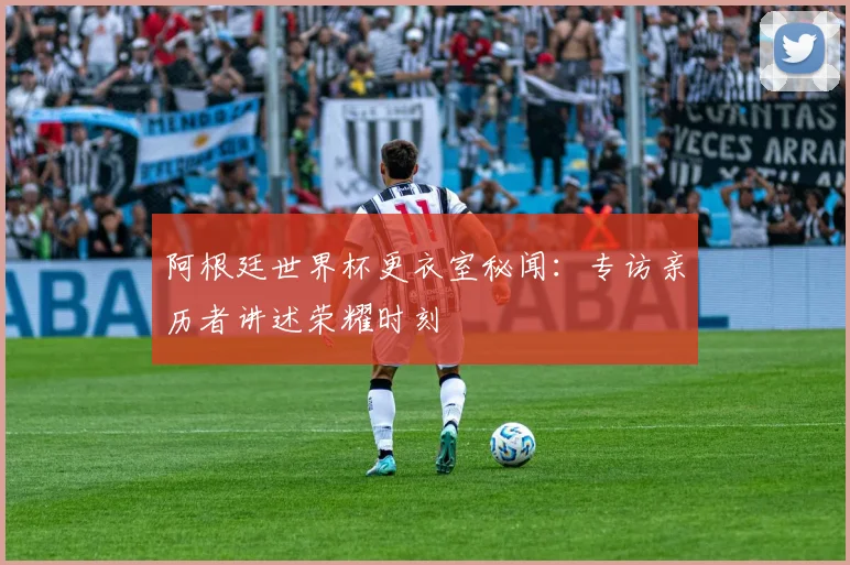 阿根廷世界杯更衣室秘闻：专访亲历者讲述荣耀时刻