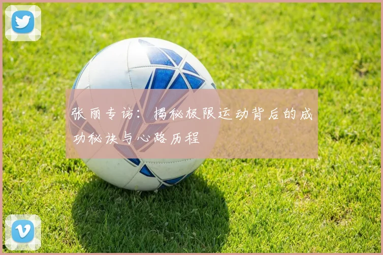 张丽专访：揭秘极限运动背后的成功秘诀与心路历程