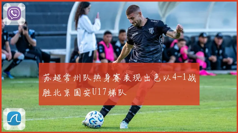 苏超常州队热身赛表现出色以4-1战胜北京国安U17梯队